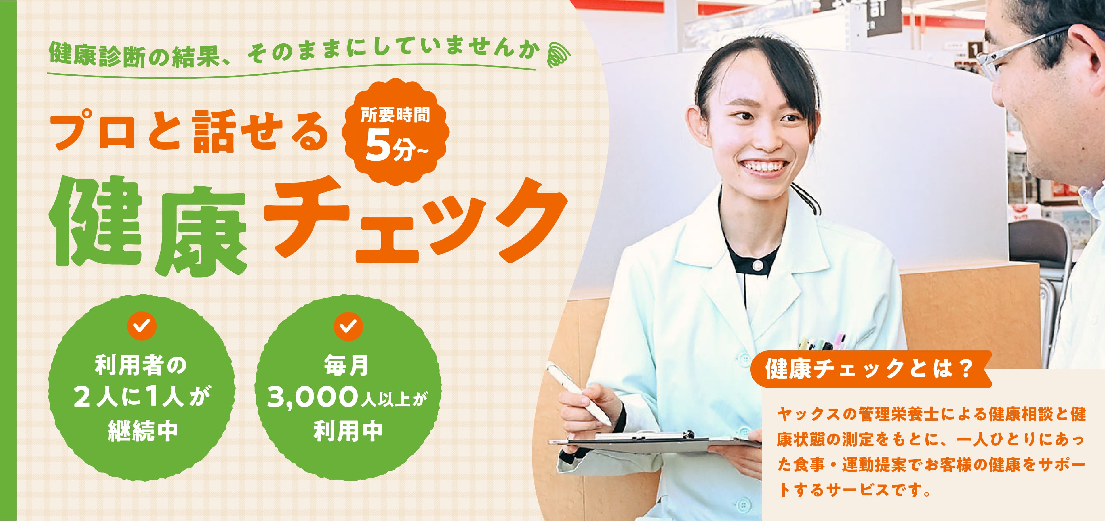 健康診断の結果、そのままにしていませんか。プロと話せる健康チェック（所要時間5分〜）。利用者の2人に1人が継続中。毎月3,000人以上が利用中。健康チェックとは：ヤックスの管理栄養士による健康相談と健康状態の測定をもとに、一人ひとりにあった食事・運動提案でお客様の健康をサポートするサービスです。