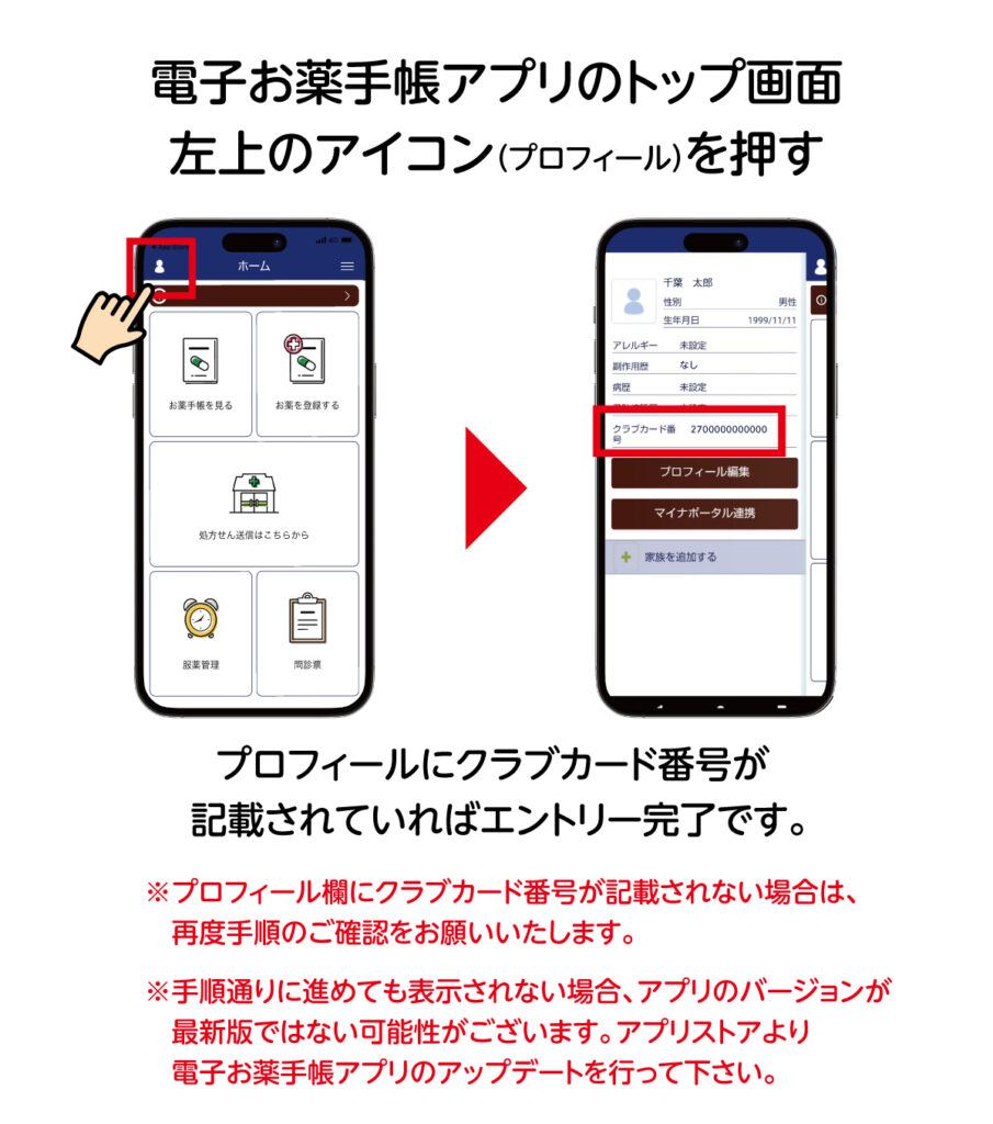 電子お薬手帳の左上のアイコンを押し。プロフィールにクラブカード番号が記載されていればエントリー完了です。もし、手順通りに進めても表示されない場合、アプリのバージョンが最新版ではない可能性がございます。アプリストアより電子お薬手帳アプリのアップデートを行って下さい。