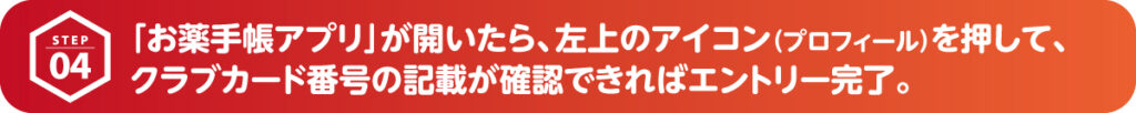 「お薬手帳アプリ」が開いたら、左上のアイコンを押して、クラブカード番号の記載が確認できればエントリーが完了です