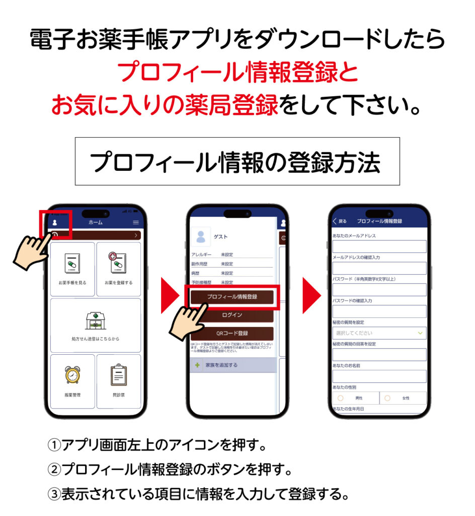 電子お薬手帳をダウンロードしたら、プロフィール情報登録とお気に入りの薬局登録をしてください。プロフィールの登録方法は①アプリ画面左上のアイコンを押す。②プロフィール情報登録のボタンを押す。③表示されている項目に情報を入力して登録する。